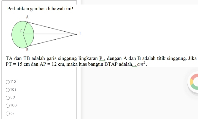 Perhatikan gambar di bawah ini!
TA dan TB adalah garis singgung lingkaran P , dengan A dan B adalah titik singgung. Jika
PT=15cm dan AP=12cm , maka luas bangun BTAP adalah... cm^2.
110
108
80
100
67