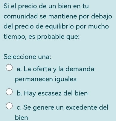 Si el precio de un bien en tu
comunidad se mantiene por debajo
del precio de equilibrio por mucho
tiempo, es probable que:
Seleccione una:
a. La oferta y la demanda
permanecen iguales
b. Hay escasez del bien
c. Se genere un excedente del
bien