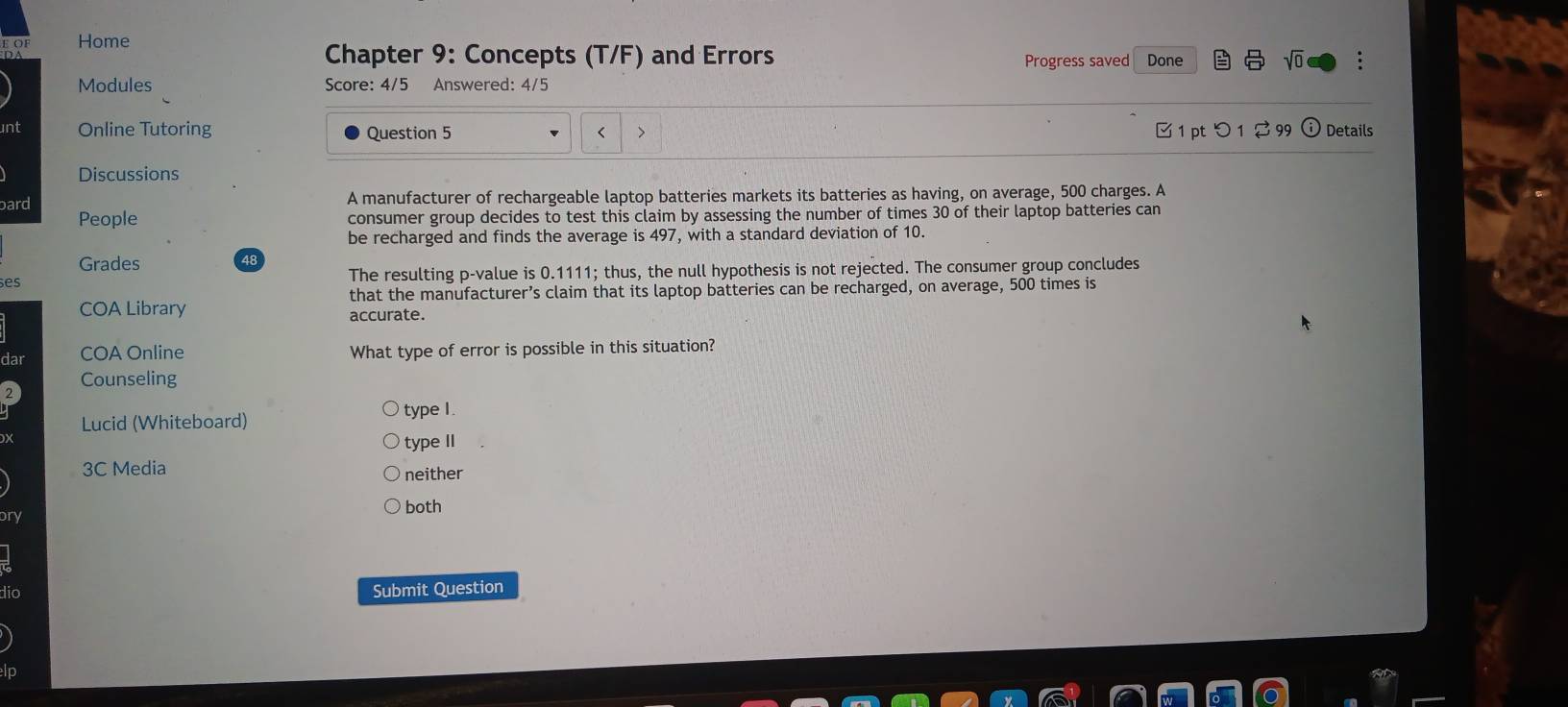 OF Home
Chapter 9: Concepts (T/F) and Errors Done
Progress saved
Modules Score: 4/5 Answered: 4/5
int Online Tutoring Question 5 < > 1 pt つ 1 2 99 o Details
Discussions
A manufacturer of rechargeable laptop batteries markets its batteries as having, on average, 500 charges. A
bard People consumer group decides to test this claim by assessing the number of times 30 of their laptop batteries can
be recharged and finds the average is 497, with a standard deviation of 10.
Grades 48
ses The resulting p -value is 0.1111; thus, the null hypothesis is not rejected. The consumer group concludes
that the manufacturer’s claim that its laptop batteries can be recharged, on average, 500 times is
COA Library accurate.
dar COA Online What type of error is possible in this situation?
Counseling
Lucid (Whiteboard)
type I
type II
3C Media neither
bry
both
dio Submit Question