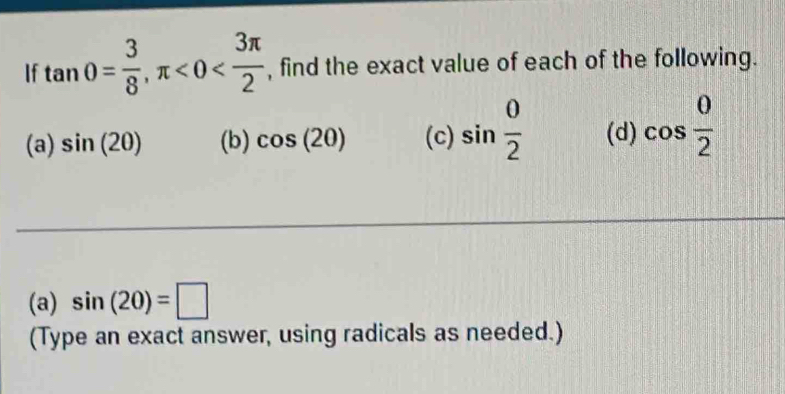 If tan 0= 3/8 , π <0< 3π /2  , find the exact value of each of the following. 
(a) sin (20) (b) cos (20) (c) sin  0/2  (d) cos  0/2 
(a) sin (20)=□
(Type an exact answer, using radicals as needed.)