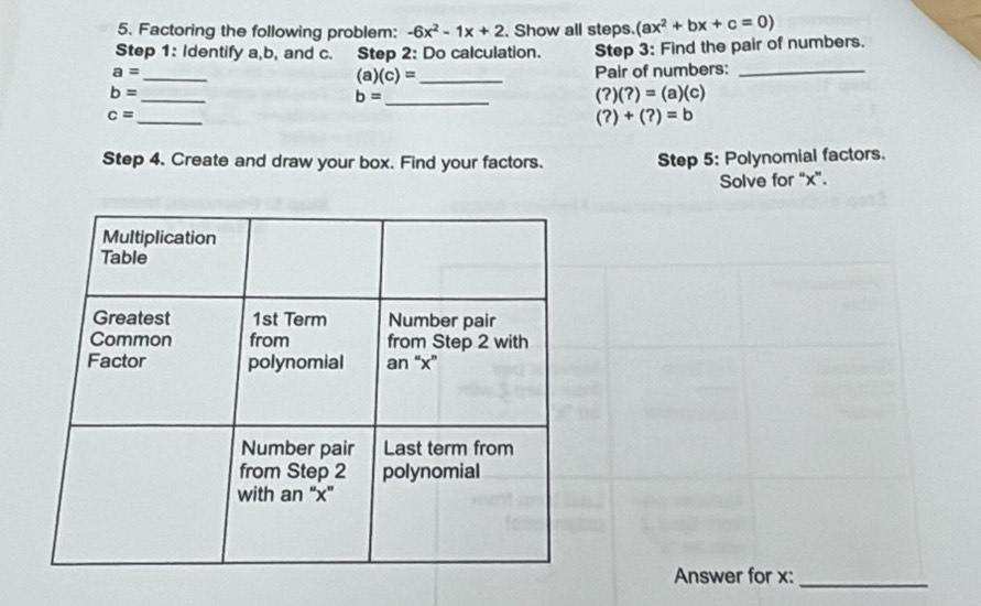 Factoring the following problem: -6x^2-1x+2. Show all steps. (ax^2+bx+c=0)
Step 1: Identify a, b, and c. Step 2: Do calculation. 
_
a= Step 3: Find the pair of numbers.
(a)(c)= _ Pair of numbers: 
_
b=
b= _
(?)(?)=(a)(c)
c= _
(?)+(?)=b
Step 4. Create and draw your box. Find your factors. Step 5: Polynomial factors. 
Solve for “ x ”. 
Answer for x :_