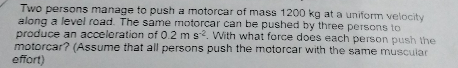 Two persons manage to push a motorcar of mass 1200 kg at a uniform velocity 
along a level road. The same motorcar can be pushed by three persons to 
produce an acceleration of 0.2ms^(-2). With what force does each person push the 
motorcar? (Assume that all persons push the motorcar with the same muscular 
effort)