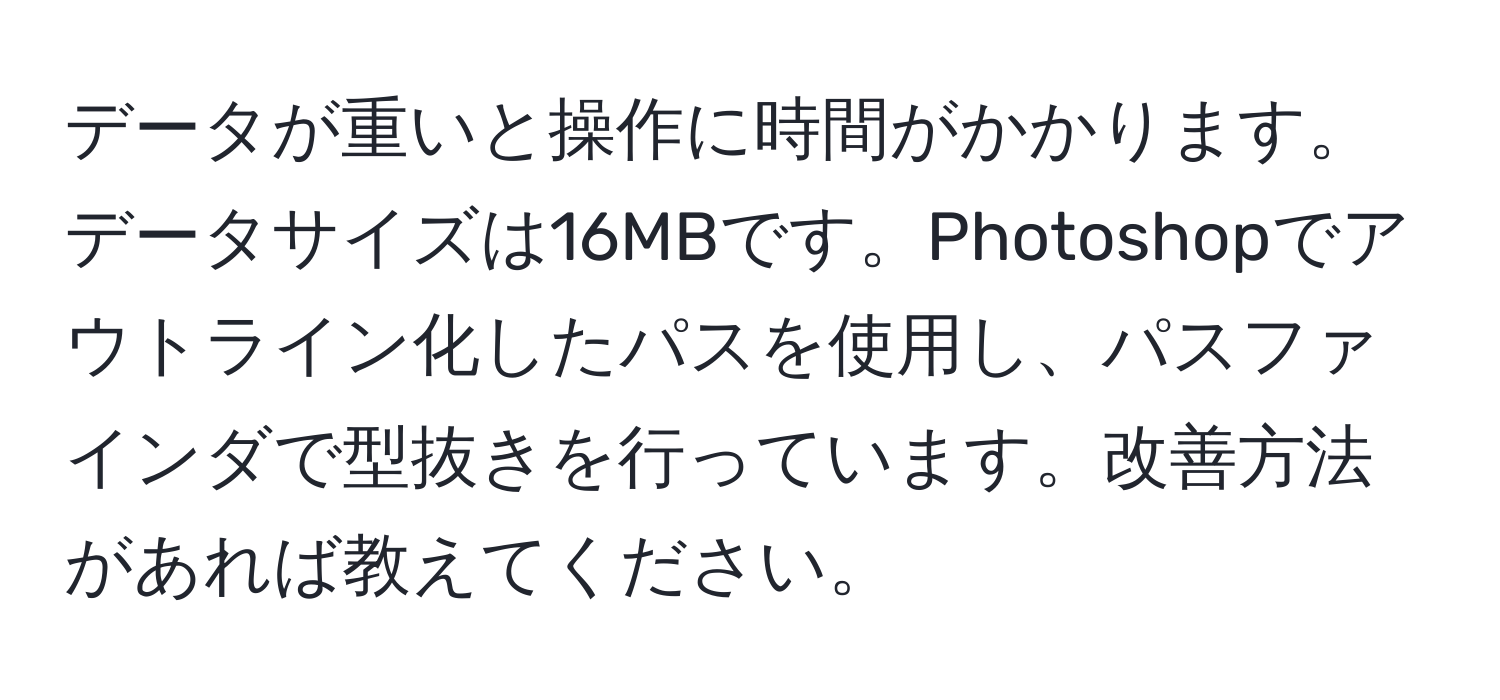 データが重いと操作に時間がかかります。データサイズは16MBです。Photoshopでアウトライン化したパスを使用し、パスファインダで型抜きを行っています。改善方法があれば教えてください。