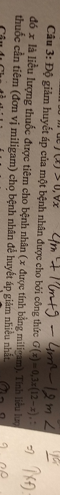 J(x)>0, forall x
Câu 3: Độ giảm huyết áp của một bệnh nhân được cho bởi công thức G(x)=0,3x(12-x), 
đó x là liều lượng thuốc được tiêm cho bệnh nhân (x được tính bằng miligam). Tính liều lượ 
thuốc cần tiêm (đơn vị miligam) cho bệnh nhân để huyết áp giảm nhiều nhất. 
(