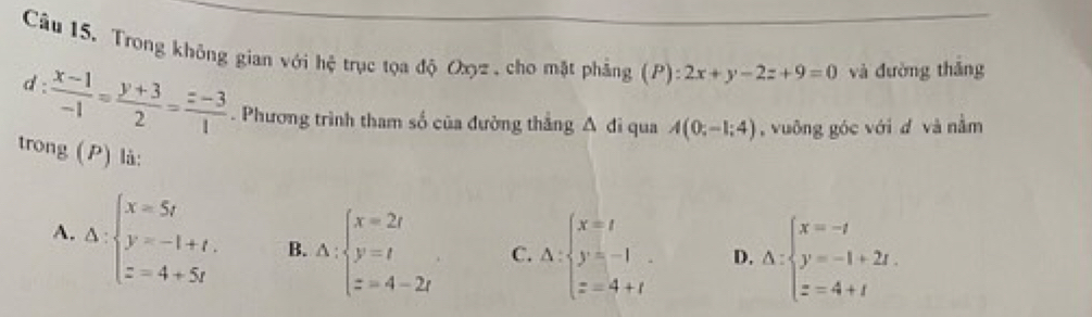 Trong không gian với hệ trục tọa độ Oxyz , cho mặt phẳng (P):2x+y-2z+9=0 và dường thǎng
d :  (x-1)/-1 = (y+3)/2 = (z-3)/1 . Phương trình tham số của đường thắng A đi qua A(0;-1;4) , vuông góc với d và nằm
trong (P) là:
A. Delta :beginarrayl x=5t y=-1+t, z=4+5tendarray. B. Delta :beginarrayl x=2t y=t z=4-2tendarray. C. Delta :beginarrayl x=t y=-1 z=4+tendarray. D. △ :beginarrayl x=-t y=-1+2t. z=4+tendarray.