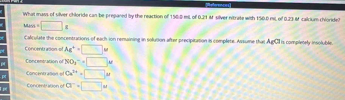 [References] 
t What mass of silver chloride can be prepared by the reaction of 150.0 mL of 0.21 M silver nitrate with 150.0 mL of 0.23 M calcium chloride? 
t Mass=□ g
ot Calculate the concentrations of each ion remaining in solution after precipitation is complete. Assume that AgCI is completely insoluble. 
pt Concentration of Ag^+=□ M
pt 
Concentration of NO_3^(-=□ M
Concentration of Ca^2+)=□ M
pt 
1pt Concentration of Cl^-=□ M