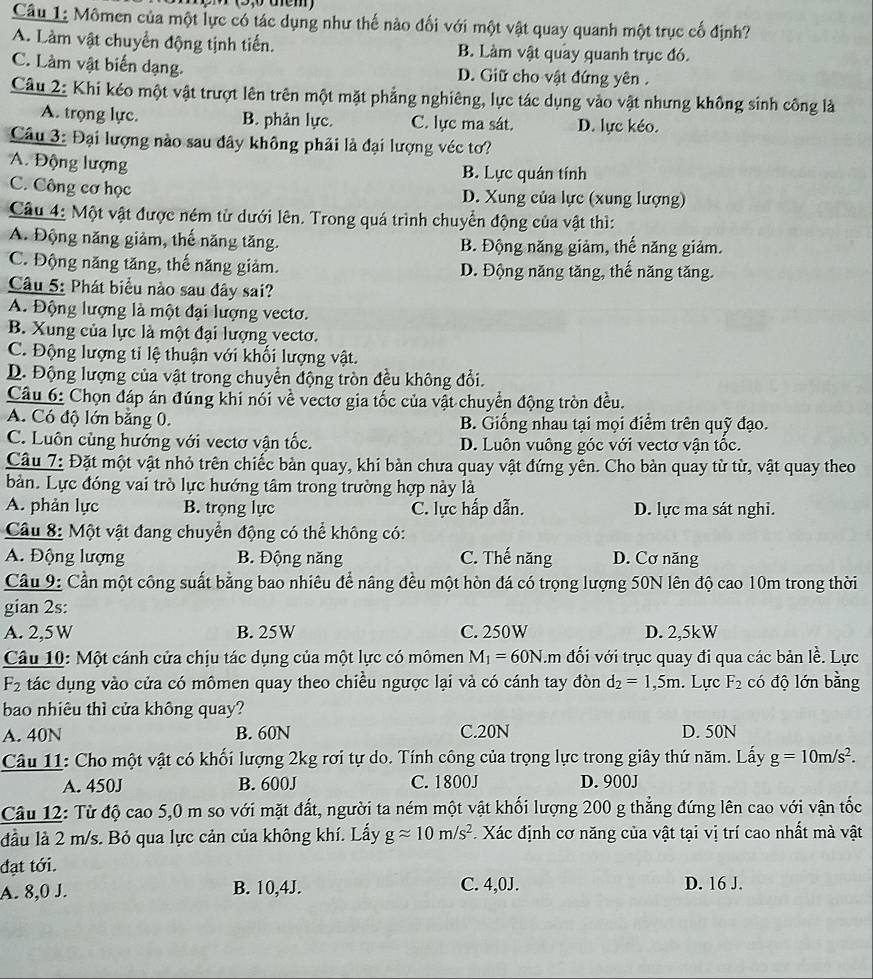 Mômen của một lực có tác dụng như thế nào đối với một vật quay quanh một trục cố định?
A. Làm vật chuyển động tịnh tiến. B. Làm vật quay quanh trục đó.
C. Làm vật biến dạng. D. Giữ cho vật đứng yên .
Câu 2: Khi kéo một vật trượt lên trên một mặt phẳng nghiêng, lực tác dụng vào vật nhưng không sinh công là
A. trọng lực. B. phản lực. C. lực ma sát. D. lực kéo.
Câu 3: Đại lượng nào sau đây không phải là đại lượng véc tơ?
A. Động lượng B. Lực quán tính
C. Công cơ học D. Xung của lực (xung lượng)
Câu 4: Một vật được ném từ dưới lên. Trong quá trình chuyển động của vật thì:
A. Động năng giảm, thế năng tăng. B. Động năng giảm, thế năng giảm.
C. Động năng tăng, thế năng giảm. D. Động năng tăng, thế năng tăng.
Câu 5: Phát biểu nào sau đây sai?
A. Động lượng là một đại lượng vectơ.
B. Xung của lực là một đại lượng vectơ.
C. Động lượng tỉ lệ thuận với khối lượng vật.
D. Động lượng của vật trong chuyển động tròn đều không đổi.
Câu 6: Chọn đáp án đúng khi nói về vectơ gia tốc của vật chuyển động tròn đều.
A. Có độ lớn bằng 0. B. Giống nhau tại mọi điểm trên quỹ đạo.
C. Luôn cùng hướng với vectơ vận tốc. D. Luôn vuông góc với vectơ vận tốc.
Câu 7: Đặt một vật nhỏ trên chiếc bàn quay, khi bàn chưa quay vật đứng yên. Cho bàn quay từ từ, vật quay theo
bàn. Lực đóng vai trò lực hướng tâm trong trường hợp này là
A. phản lực B. trọng lực C. lực hấp dẫn. D. lực ma sát nghi.
Câu 8: Một vật đang chuyển động có thể không có:
A. Động lượng B. Động năng C. Thế năng D. Cơ năng
Câu 9: Cần một công suất bằng bao nhiêu để nâng đều một hòn đá có trọng lượng 50N lên độ cao 10m trong thời
gian 2s:
A. 2,5 W B. 25W C. 250W D. 2,5kW
Câu 10: Một cánh cửa chịu tác dụng của một lực có mômen M_1=60N..m đối với trục quay đi qua các bản lề. Lực
F2  tác dụng vào cửa có mômen quay theo chiều ngược lại và có cánh tay đòn d_2=1,5m. Lực F_2 có độ lớn bằng
bao nhiêu thì cửa không quay?
A. 40N B. 60N C.20N D. 50N
Câu 11: Cho một vật có khối lượng 2kg rơi tự do. Tính công của trọng lực trong giây thứ năm. Lấy g=10m/s^2.
A. 450J B. 600J C. 1800J D. 900J
Câu 12: Từ độ cao 5,0 m so với mặt đất, người ta ném một vật khối lượng 200 g thẳng đứng lên cao với vận tốc
đầu là 2 m/s. Bỏ qua lực cản của không khí. Lấy gapprox 10m/s^2 Xác định cơ năng của vật tại vị trí cao nhất mà vật
đạt tới.
A. 8,0 J. B. 10,4J. C. 4,0J. D. 16 J.