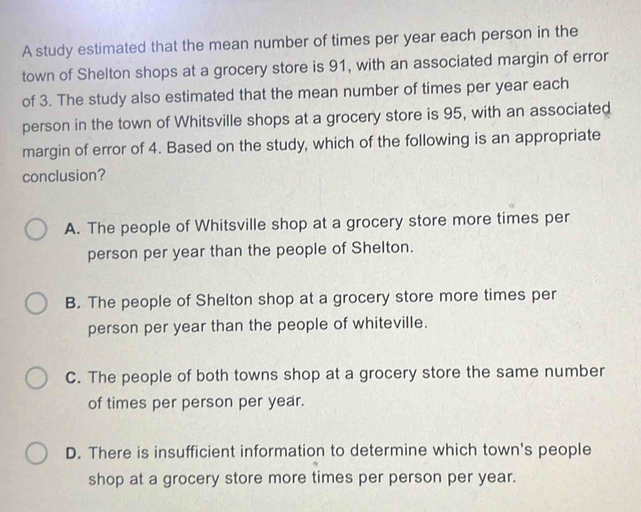 A study estimated that the mean number of times per year each person in the
town of Shelton shops at a grocery store is 91, with an associated margin of error
of 3. The study also estimated that the mean number of times per year each
person in the town of Whitsville shops at a grocery store is 95, with an associated
margin of error of 4. Based on the study, which of the following is an appropriate
conclusion?
A. The people of Whitsville shop at a grocery store more times per
person per year than the people of Shelton.
B. The people of Shelton shop at a grocery store more times per
person per year than the people of whiteville.
C. The people of both towns shop at a grocery store the same number
of times per person per year.
D. There is insufficient information to determine which town's people
shop at a grocery store more times per person per year.