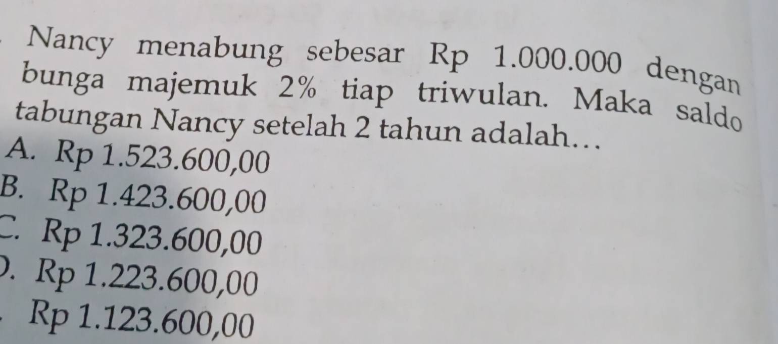 Nancy menabung sebesar Rp 1.000.000 dengan
bunga majemuk 2% tiap triwulan. Maka saldo
tabungan Nancy setelah 2 tahun adalah…
A. Rp 1.523.600,00
B. Rp 1.423.600,00
C. Rp 1.323.600,00 . Rp 1.223.600,00
Rp 1.123.600,00