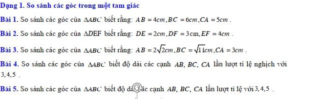 Dạng 1. So sánh các góc trong một tam giác 
Bài 1. So sánh các góc của △ ABC biết rằng: AB=4cm, BC=6cm, CA=5cm. 
Bài 2. So sánh các góc của △ DEF biết rằng DE=2cm. DF=3cm. EF=4cm. 
Bài 3. So sánh các góc của △ ABC biết rằng: AB=2sqrt(2)cm, BC=sqrt(11)cm, CA=3cm. 
Bài 4. So sánh các góc của △ ABC biết độ dài các cạnh AB, BC, CA lần lượt tỉ lệ nghịch với
3, 4, 5. 
Bài 5. So sánh các góc của △ ABC biết độ đá ác cạnh AB, BC, CA lần lượt tỉ lệ với 3. 4.5 .