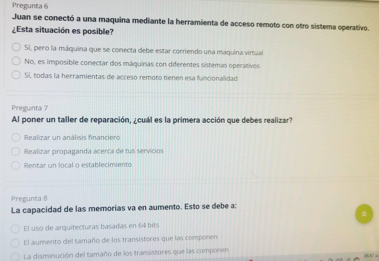 Pregunta 6
Juan se conectó a una maquina mediante la herramienta de acceso remoto con otro sistema operativo.
¿Esta situación es posible?
Sí, pero la máquina que se conecta debe estar corriendo una maquina virtual
No, es imposible conectar dos máquinas con diferentes sistemas operativos
Sí, todas la herramientas de acceso remoto tienen esa funcionalidad
Pregunta 7
Al poner un taller de reparación, ¿cuál es la primera acción que debes realizar?
Realizar un análisis financiero
Realizar propaganda acerca de tus servicios
Rentar un local o establecimiento
Pregunta 8
La capacidad de las memorias va en aumento. Esto se debe a:

El uso de arquitecturas basadas en 64 bits
El aumento del tamaño de los transistores que las componen
La disminución del tamaño de los transistores que las componen
06:47 p.