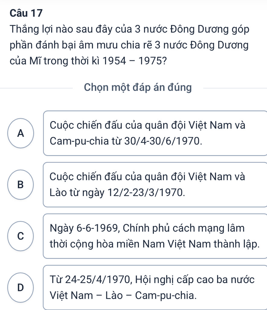 Thắng lợi nào sau đây của 3 nước Đông Dương góp
phần đánh bại âm mưu chia rẽ 3 nước Đông Dương
của Mĩ trong thời kì 1954-1975
Chọn một đáp án đúng
Cuộc chiến đấu của quân đội Việt Nam và
A
Cam-pu-chia từ 30/4 -30/6/1970.
Cuộc chiến đấu của quân đội Việt Nam và
B
Lào từ ngày 12/2 -23/3/1970.
Ngày 6-6 -1969, Chính phủ cách mạng lâm
C
thời cộng hòa miền Nam Việt Nam thành lập.
Từ 24-25/4/1970, Hội nghị cấp cao ba nước
D
Việt Nam - Lào - Cam-pu-chia.