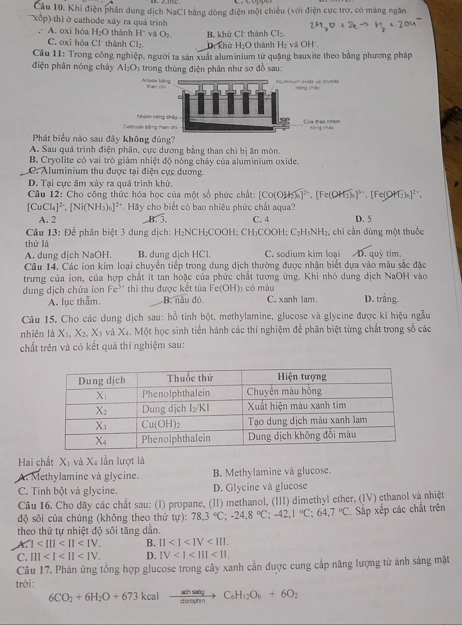 Khi điện phân dung dịch NaCl bằng dòng điện một chiều (với điện cực trơ, có mảng ngăn
kốp)-thì ở cathode xảy ra quá trình. A. oxi hóa H_2O thành H^+ và O_2. B. khử Cl thành Cl_2.
C. oxi hóa Cl thành Cl_2. D. khử H_2O thành H₂ và OH.
Câu 11: Trong công nghiệp, người ta sản xuất aluminium từ quặng bauxite theo bằng phương pháp
điện phân nóng chảy Al_2O_3 trong thùng điện phân như sơ đồ sau:
Anode 
than 
Nhôm nó
Cathode bằng 
Phát biểu nào sau đây không đúng?
A. Sau quá trình điện phân, cực dương bằng than chì bị ăn mòn.
B. Cryolite có vai trò giảm nhiệt độ nóng chảy của aluminium oxide.
C. Aluminium thu được tại điện cực dương.
D. Tại cực âm xảy ra quá trình khử.
Câu 12: Cho công thức hóa học của một số phức chất: [CO(OH₂)₆]², [Fe(OH₂)₆]³, [Fe(OH₂)₆]²,
[CuC 4]^2-,[Ni(NH_3)_6]^2+ T. Hãy cho biết có bao nhiêu phức chất aqua?
A. 2 B. 3. C. 4 D. 5
Câu 13: Để phân biệt 3 dung dịch: H₂NCH₂COOH; CH₃COOH; C₂H₃NH₂, chỉ cần dùng một thuốc
thử là
A. dung dịch NaOH. B. dung dịch HCl. C. sodium kim loại D. quỳ tím.
Câu 14. Các ion kim loại chuyền tiếp trong dung dịch thường được nhận biết dựa vào màu sắc đặc
trưng của ion, của hợp chất ít tan hoặc của phức chất tương ứng. Khi nhỏ dung dịch NaOH vào
dung dịch chứa ion Fe^(3+) thì thu được kết tủa Fe(OH) 3 có màu D. trắng.
A. lục thẫm. B. nâu đỏ, C. xanh lam.
Câu 15. Cho các dung dịch sau: hồ tinh bột, methylamine, glucose và glycine được kí hiệu ngẫu
nhiên là X_1,X_2,X_3 và X_2 h. Một học sinh tiến hành các thí nghiệm để phân biệt từng chất trong số các
chất trên và có kết quả thí nghiệm sau:
Hai chất ∠ Xỉ và Xã lần lượt là
A. Methylamine và glycine. B. Methylamine và glucose.
C. Tinh bột và glycine. D. Glycine và glucose
Câu 16. Cho dãy các chất sau: (I) propane, (II) methanol, (III) dimethyl ether, (IV) ethanol và nhiệt
độ sôi của chúng (không theo thứ tur): 78,3°C;-24,8°C;-42,1°C;64,7°C. Sắp xếp các chất trên
theo thứ tự nhiệt độ sôi tăng dần.
A. I B. II
C. III D. IV
Câu 17. Phản ứng tổng hợp glucose trong cây xanh cần được cung cấp năng lượng từ ánh sáng mặt
trời:
6CO_2+6H_2O+673kcalxrightarrow adhsabgC_6H_12O_6+6O_2