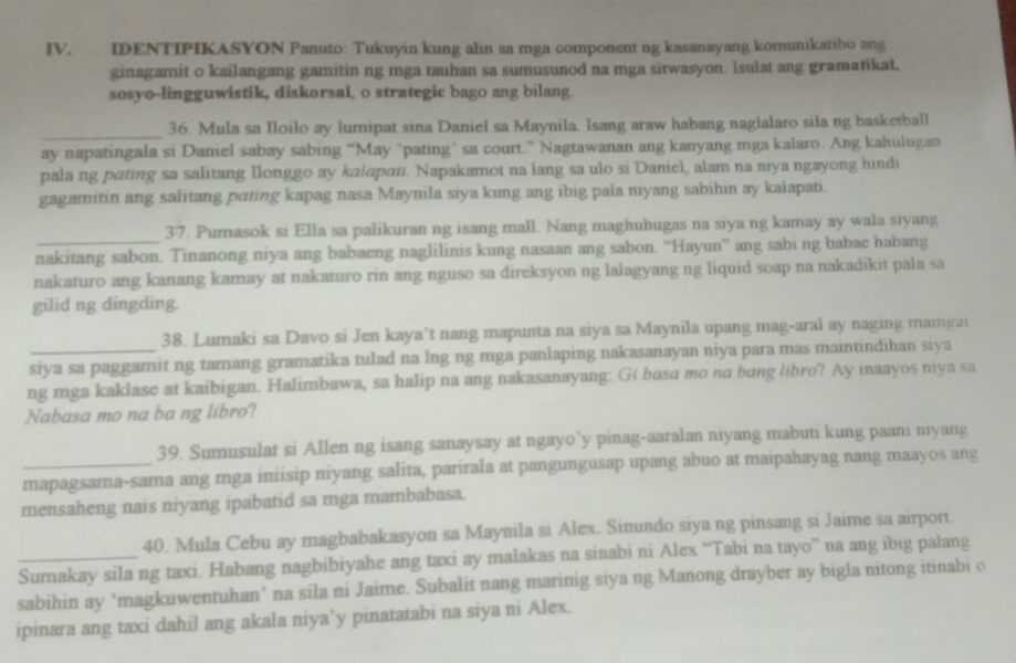 IDENTIPIKASYON Panuto: Tukuyin kung alin sa mga component ng kasanayang komunikatibo ang
ginagamit o kailangang gamitin ng mga tauhan sa sumusunod na mga sitwasyon. Isulat ang gramatikat.
sosyo-lingguwistik, diskorsal, o strategic bago ang bilang.
_36. Mula sa Iloilo ay lumipat sina Daniel sa Maynila. Isang araw habang naglalaro sila ng basketball
ay napatingala si Daniel sabay sabing “May ‘pating’ sa court.” Nagtawanan ang kanyang mga kalaro. Ang kahuiugan
pala ng pating sa salitang Ilonggo ay kalapɑti. Napakamot na lang sa ulo si Daniel, alam na niya ngayong hindi
gagamitin ang salitang pating kapag nasa Maynila siya kung ang ibig pala niyang sabihin ay kalapati.
37. Pumasok si Ella sa palikuran ng isang mall. Nang maghuhugas na siya ng kamay ay wala siyang
nakitang sabon. Tinanong niya ang babaeng naglilinis kung nasaan ang sabon. “Hayun” ang sabi ng babac habang
nakaturo ang kanang kamay at nakaturo rin ang nguso sa direksyon ng lalagyang ng liquid soap na nakadikit pala sa
gilid ng dingding.
38. Lumaki sa Davo si Jen kaya’t nang mapunta na siya sa Maynila upang mag-aral ay naging mamgat
siya sa paggamit ng tamang gramatika tulad na lng ng mga panlaping nakasanayan niya para mas maintindihan siya
ng mga kaklase at kaibigan. Halimbawa, sa halip na ang nakasanayang: Gt basa mo na bang libro? Ay maayos niya sa
Nabasa mo na ba ng libro?
39. Sumusulat si Allen ng isang sanaysay at ngayo’y pinag-aaralan niyang mabuti kung paani niyang
_mapagsama-sama ang mga iniisip niyang salita, parirala at pangungusap upang abuo at maipahayag nang maayos ang
mensaheng nais niyang ipabatid sa mga mambabasa.
40. Mula Cebu ay magbabakasyon sa Maynila si Alex. Simundo siya ng pinsang si Jaime sa airport.
_Sumakay sila ng taxi. Habang nagbibiyahe ang taxi ay malakas na sinabi ni Alex “Tabi na tayo” na ang ibig palang
sabihin ay ‘magkuwentuhan’ na sila ni Jaime. Subalit nang marinig siya ng Manong drayber ay bigla nitong itinabi o
ipinara ang taxi dahil ang akala niya’y pinatatabi na siya ni Alex.