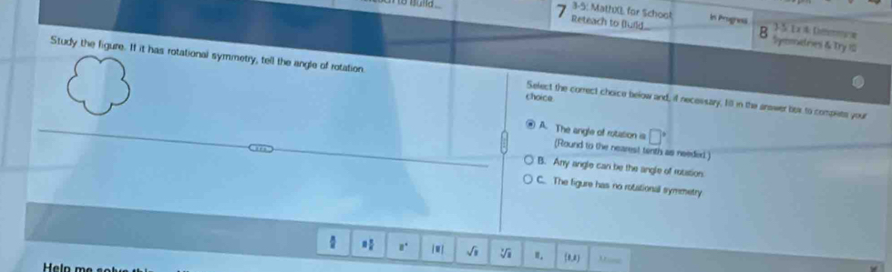 3-5: Math0, for Schoot 1-5 1x & Demoe
Reteach to (luild in Prognes
B Symmetries & Try 10
Study the figure. If it has rotational symmetry, tell the angle of rotation. Select the correct choice below and, if necessary fill in the answer bex to compets your
choice
□°
A. The angle of rotasion is (Round to the nearest tenth as needed)
B. Any angle can be the angle of rotation
C The figure has no rotational symmetry.
a. √i ". (0,2) Mane
Helo m