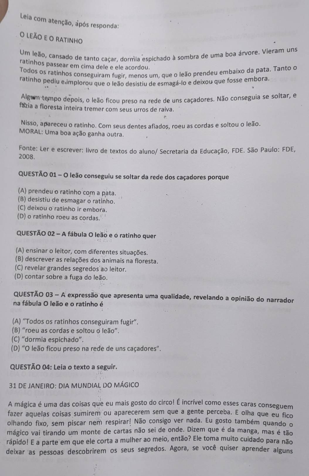 Leia com atenção, após responda:
o leão e o ratinho
Um leão, cansado de tanto caçar, dormia espichado à sombra de uma boa árvore. Vieram uns
ratinhos passear em cima dele e ele acordou.
Todos os ratinhos conseguiram fugir, menos um, que o leão prendeu embaixo da pata. Tanto o
ratinho pediu elimplorou que o leão desistiu de esmagá-lo e deixou que fosse embora.
Algum tempo depois, o leão ficou preso na rede de uns caçadores. Não conseguia se soltar, e
fazia a floresta inteira tremer com seus urros de raiva.
Nisso, apareceu o ratinho. Com seus dentes afiados, roeu as cordas e soltou o leão.
MORAL: Uma boa ação ganha outra.
Fonte: Ler e escrever: livro de textos do aluno/ Secretaria da Educação, FDE. São Paulo: FDE,
2008.
QUESTÃO 01 - O leão conseguiu se soltar da rede dos caçadores porque
(A) prendeu o ratinho com a pata.
(B) desistiu de esmagar o ratinho.
(C) deixou o ratinho ir embora.
(D) o ratinho roeu as cordas.
QUESTÃO 02 - A fábula O leão e o ratinho quer
(A) ensinar o leitor, com diferentes situações.
(B) descrever as relações dos animais na floresta.
(C) revelar grandes segredos ao leitor.
(D) contar sobre a fuga do leão.
QUESTÃO 03 - A expressão que apresenta uma qualidade, revelando a opinião do narrador
na fábula O leão e o ratinho é
(A) “Todos os ratinhos conseguiram fugir”.
(B) “roeu as cordas e soltou o leão”.
(C) “dormia espichado”.
(D) "O leão ficou preso na rede de uns caçadores”.
QUESTÃO 04: Leia o texto a seguir.
31 DE JANEIRO: DIA MUNDIAL DO MÁGICO
A mágica é uma das coisas que eu mais gosto do circo! É incrível como esses caras conseguem
fazer aquelas coisas sumirem ou aparecerem sem que a gente perceba. E olha que eu fico
olhando fixo, sem piscar nem respirar! Não consigo ver nada. Eu gosto também quando o
mágico vai tirando um monte de cartas não sei de onde. Dizem que é da manga, mas é tão
rápido! E a parte em que ele corta a mulher ao meio, então? Ele toma muito cuidado para não
deixar as pessoas descobrirem os seus segredos. Agora, se você quiser aprender alguns