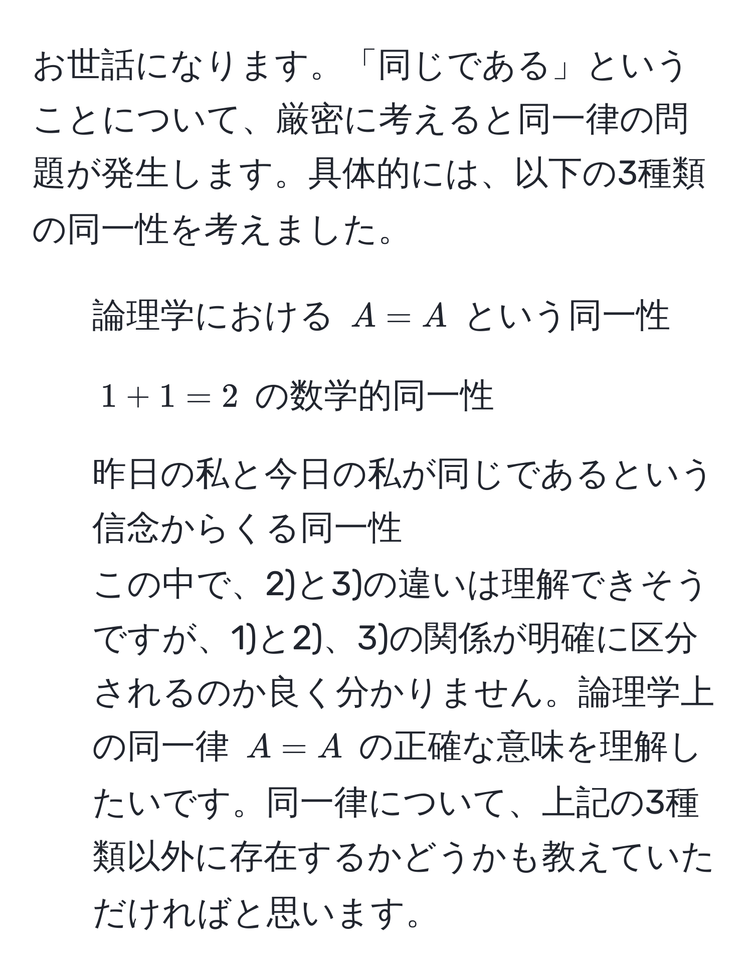 お世話になります。「同じである」ということについて、厳密に考えると同一律の問題が発生します。具体的には、以下の3種類の同一性を考えました。  
1) 論理学における $A = A$ という同一性  
2) $1 + 1 = 2$ の数学的同一性  
3) 昨日の私と今日の私が同じであるという信念からくる同一性  
この中で、2)と3)の違いは理解できそうですが、1)と2)、3)の関係が明確に区分されるのか良く分かりません。論理学上の同一律 $A = A$ の正確な意味を理解したいです。同一律について、上記の3種類以外に存在するかどうかも教えていただければと思います。