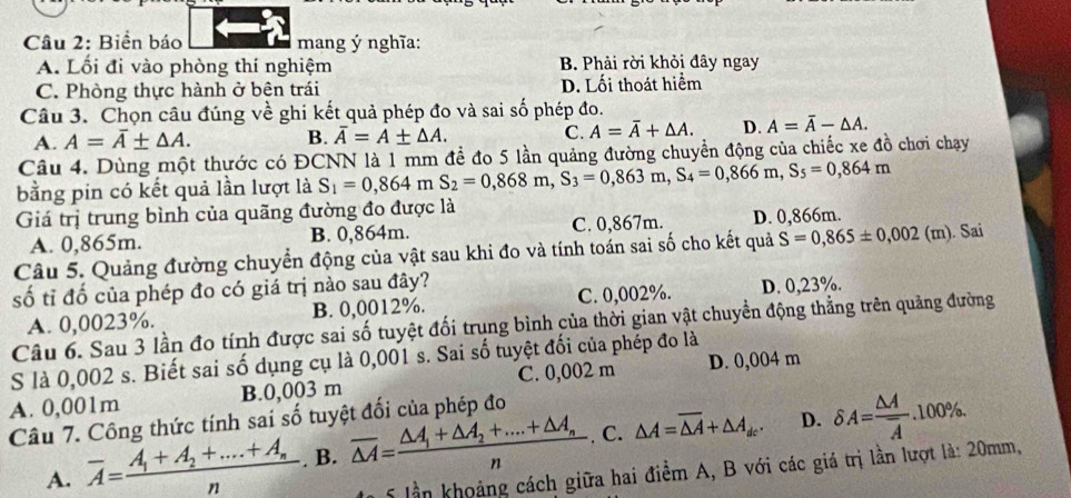 Biển báo mang ý nghĩa:
A. Lối đi vào phòng thí nghiệm B. Phải rời khỏi đây ngay
C. Phòng thực hành ở bên trái D. Lối thoát hiểm
Câu 3. Chọn câu đúng về ghi kết quả phép đo và sai số phép đo.
A. A=overline A± △ A. B. overline A=A± △ A. C. A=overline A+△ A. D. A=overline A-△ A.
Câu 4. Dùng một thước có ĐCNN là 1 mm để đo 5 lần quảng đường chuyển động của chiếc xe đồ chơi chạy
bằng pin có kết quả lần lượt là S_1=0,864mS_2=0,868m,S_3=0,863m,S_4=0,866m,S_5=0,864m
Giá trị trung bình của quãng đường đo được là
A. 0,865m. B. 0,864m. C. 0,867m. D. 0,866m.
Câu 5. Quảng đường chuyển động của vật sau khi đo và tính toán sai số cho kết quả S=0,865± 0,002 (m). Sai
số tỉ đố của phép đo có giá trị nào sau đây?
A. 0,0023%. B. 0,0012%. C. 0,002%. D. 0,23%.
Câu 6. Sau 3 lần đo tính được sai số tuyệt đối trung bình của thời gian vật chuyền động thẳng trên quảng đường
S là 0,002 s. Biết sai số dụng cụ là 0,001 s. Sai số tuyệt đối của phép đo là
A. 0,001m B.0,003 m C. 0,002 m D. 0,004 m
Câu 7. Công thức tính sai số tuyệt đối của phép đo
A. overline A=frac A_1+A_2+....+A_nn. B. overline △ A=frac △ A_1+△ A_2+....+△ A_nn. C. △ A=overline △ A+△ A_dc. D. delta A=frac △ Aoverline A.100% .
5 lần khoảng cách giữa hai điểm A, B với các giá trị lần lượt là: 20mm,