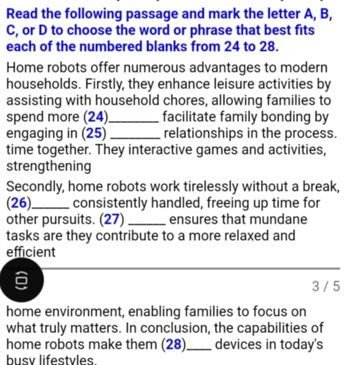 Read the following passage and mark the letter A, B, 
C, or D to choose the word or phrase that best fits 
each of the numbered blanks from 24 to 28. 
Home robots offer numerous advantages to modern 
households. Firstly, they enhance leisure activities by 
assisting with household chores, allowing families to 
spend more (24)_ facilitate family bonding by 
engaging in (25) _relationships in the process. 
time together. They interactive games and activities, 
strengthening 
Secondly, home robots work tirelessly without a break, 
(26)_ consistently handled, freeing up time for 
other pursuits. (27) _ensures that mundane 
tasks are they contribute to a more relaxed and 
efficient 
_ 
3 / 5 
home environment, enabling families to focus on 
what truly matters. In conclusion, the capabilities of 
home robots make them (28)_ devices in today's 
busv lifestvles.