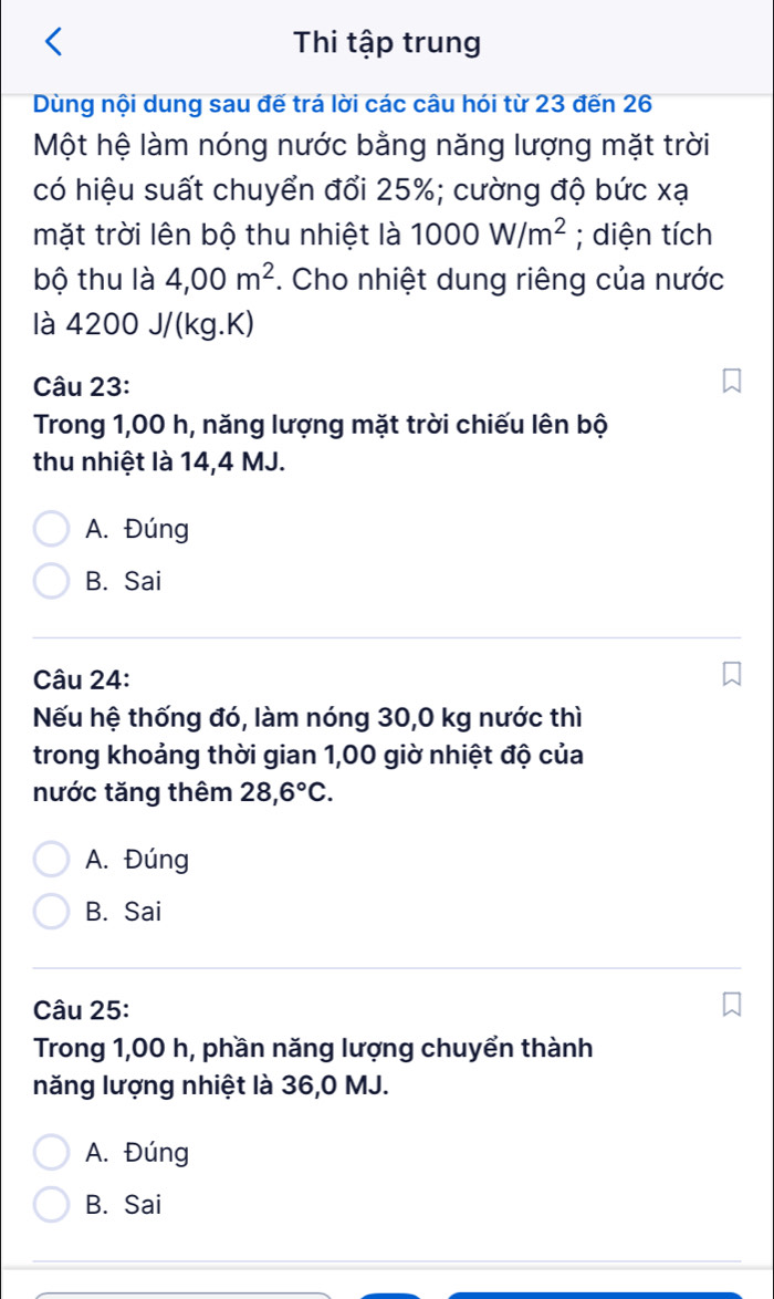 Thi tập trung
Dùng nội dung sau đế trá lời các câu hói từ 23 đến 26
Một hệ làm nóng nước bằng năng lượng mặt trời
có hiệu suất chuyển đổi 25%; cường độ bức xạ
mặt trời lên bộ thu nhiệt là 1000W/m^2; diện tích
bộ thu là 4,00m^2. Cho nhiệt dung riêng của nước
là 4200 J/(kg. K)
Câu 23:
Trong 1,00 h, năng lượng mặt trời chiếu lên bộ
thu nhiệt là 14,4 MJ.
A. Đúng
B. Sai
Câu 24:
Nếu hệ thống đó, làm nóng 30,0 kg nước thì
trong khoảng thời gian 1,00 giờ nhiệt độ của
nước tăng thêm 28,6°C.
A. Đúng
B. Sai
Câu 25:
Trong 1,00 h, phần năng lượng chuyển thành
năng lượng nhiệt là 36,0 MJ.
A. Đúng
B. Sai