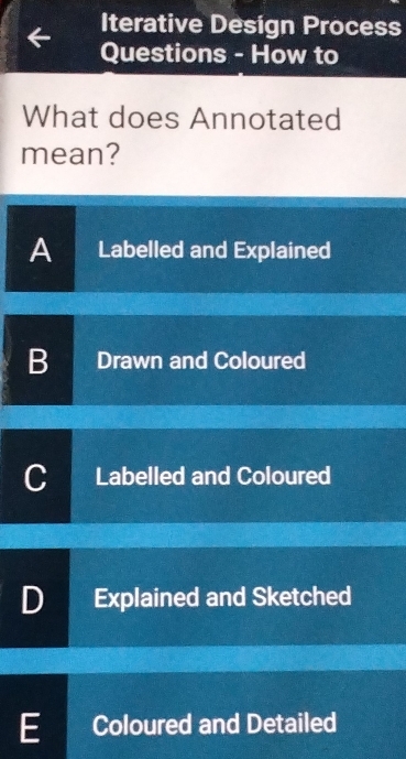 Iterative Design Process
Questions - How to
What does Annotated
mean?
A Labelled and Explained
B Drawn and Coloured
C Labelled and Coloured
D Explained and Sketched
E Coloured and Detailed