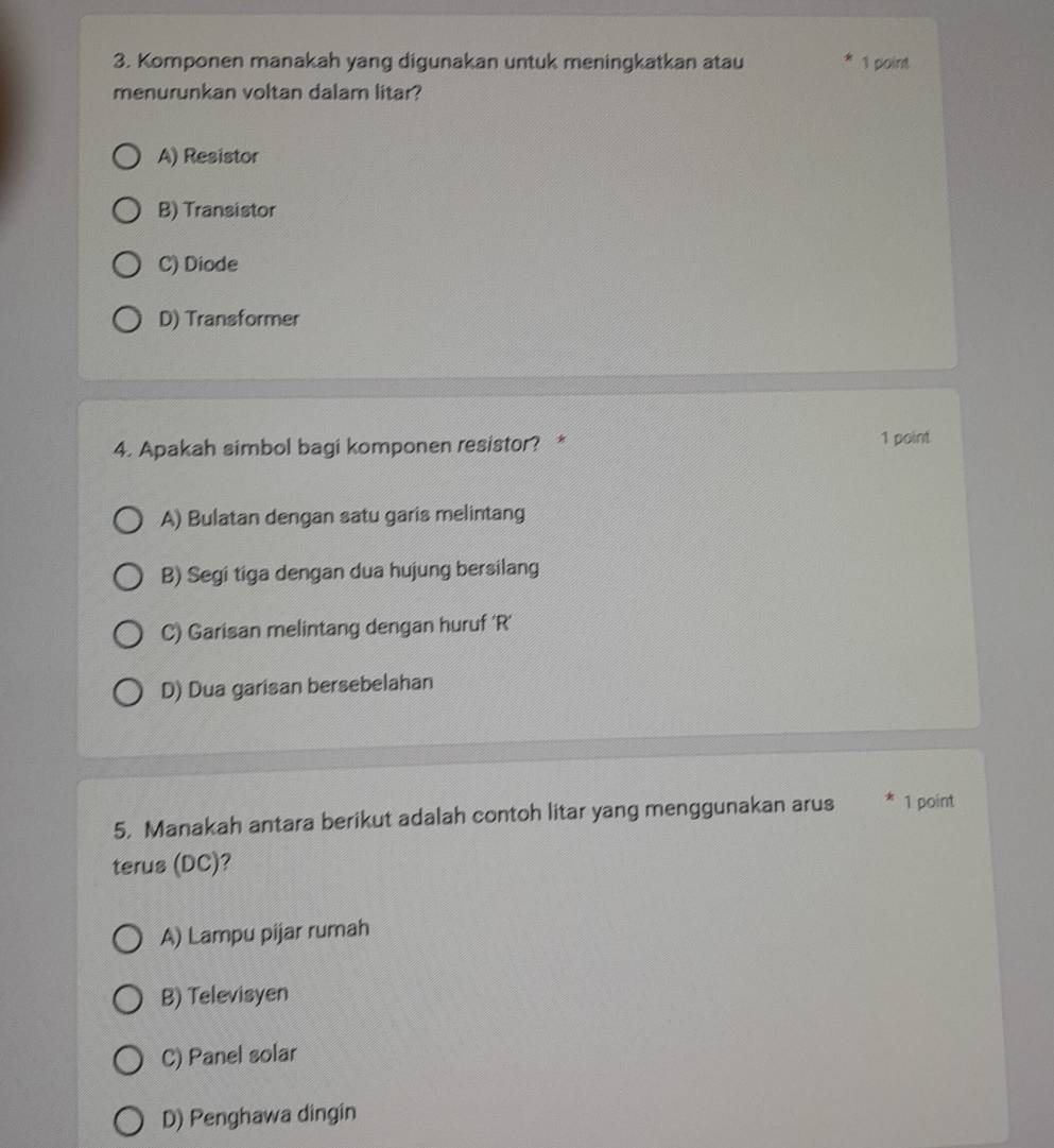 Komponen manakah yang digunakan untuk meningkatkan atau 1 point
menurunkan voltan dalam litar?
A) Resistor
B) Transistor
C) Diode
D) Transformer
4. Apakah simbol bagi komponen resistor? * 1 point
A) Bulatan dengan satu garis melintang
B) Segi tiga dengan dua hujung bersilang
C) Garisan melintang dengan huruf 'R'
D) Dua garisan bersebelahan
5. Manakah antara berikut adalah contoh litar yang menggunakan arus * 1 point
terus (DC)?
A) Lampu pijar rumah
B) Televisyen
C) Panel solar
D) Penghawa dingin