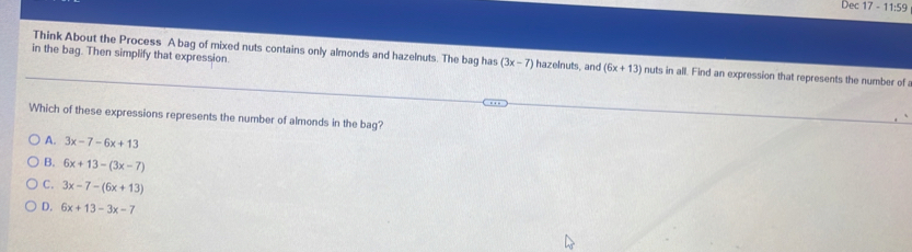 Dec 17 - 11:59
Think About the Process A bag of mixed nuts contains only almonds and hazelnuts. The bag has (3x-7)
in the bag. Then simplify that expression. hazelnuts, and (6x+13) nuts in all. Find an expression that represents the number of
Which of these expressions represents the number of almonds in the bag?
A. 3x-7-6x+13
B. 6x+13-(3x-7)
C. 3x-7-(6x+13)
D. 6x+13-3x-7