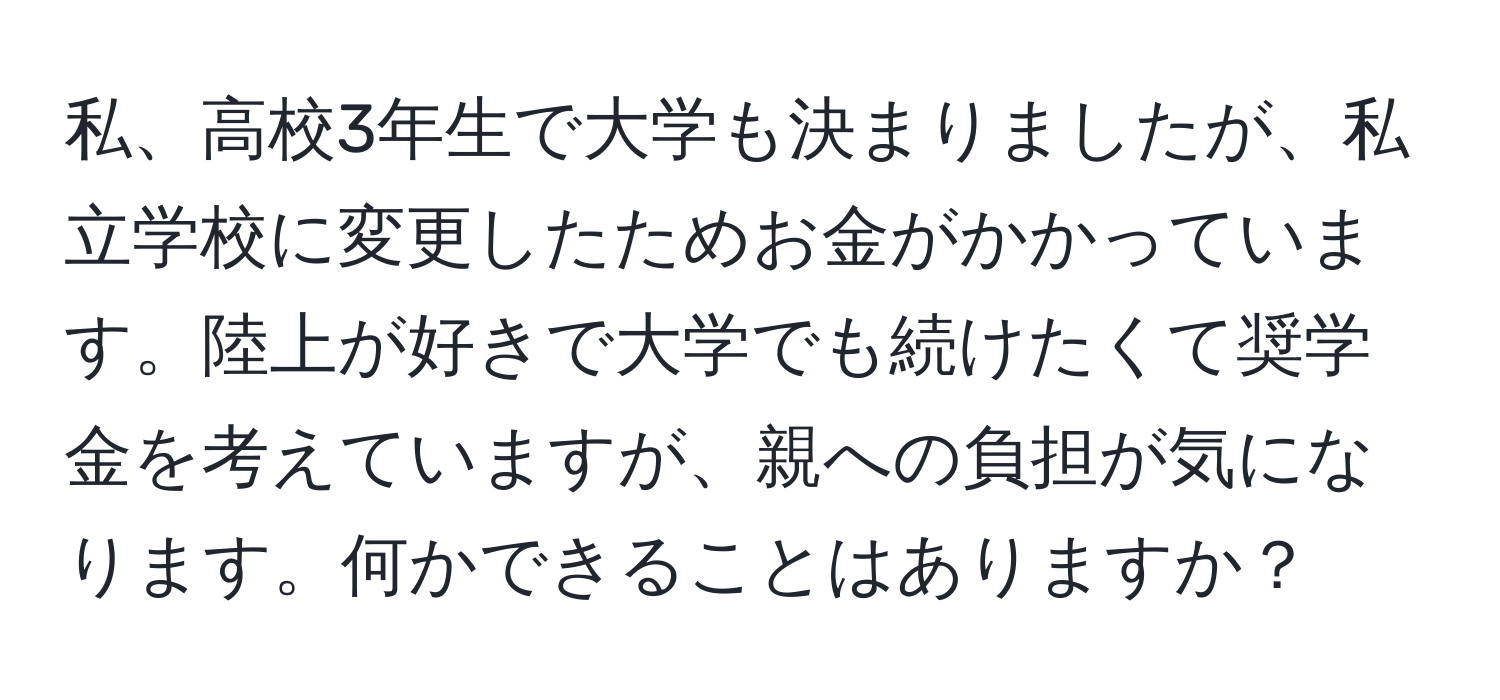 私、高校3年生で大学も決まりましたが、私立学校に変更したためお金がかかっています。陸上が好きで大学でも続けたくて奨学金を考えていますが、親への負担が気になります。何かできることはありますか？