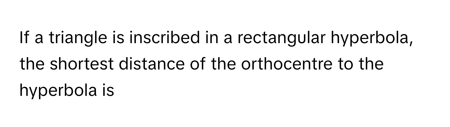 If a triangle is inscribed in a rectangular hyperbola, the shortest distance of the orthocentre to the hyperbola is