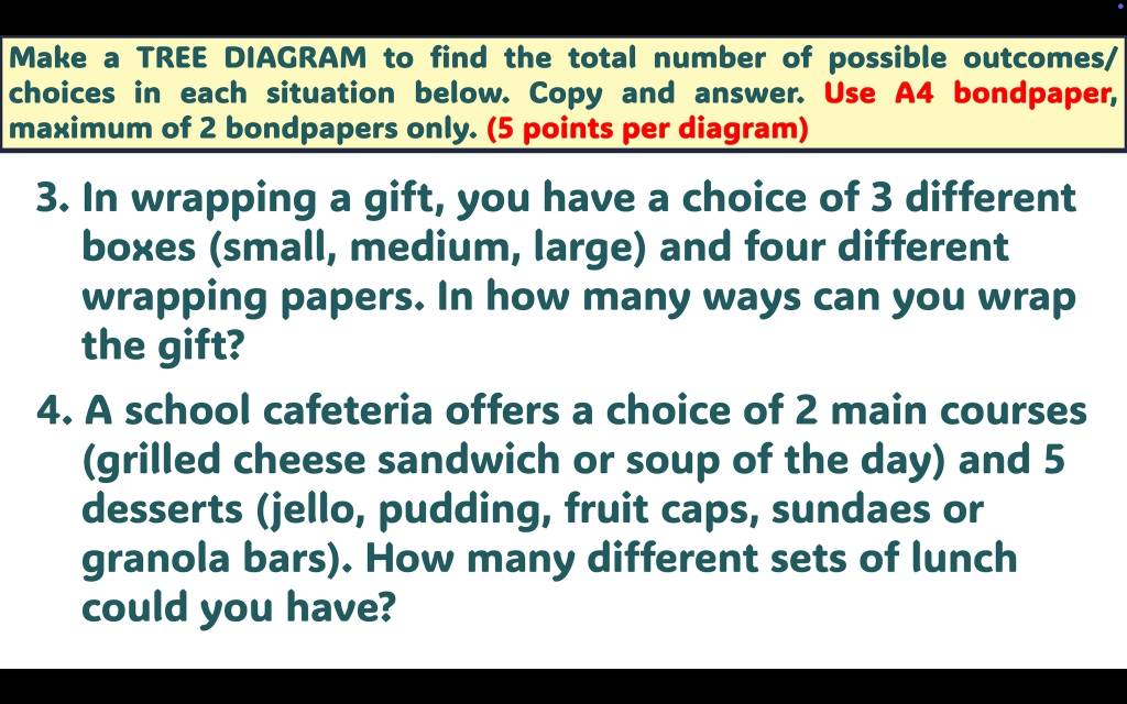 Make a TREE DIAGRAM to find the total number of possible outcomes/ 
choices in each situation below. Copy and answer. Use A4 bondpaper, 
maximum of 2 bondpapers only. (5 points per diagram) 
3. In wrapping a gift, you have a choice of 3 different 
boxes (small, medium, large) and four different 
wrapping papers. In how many ways can you wrap 
the gift? 
4. A school cafeteria offers a choice of 2 main courses 
(grilled cheese sandwich or soup of the day) and 5
desserts (jello, pudding, fruit caps, sundaes or 
granola bars). How many different sets of lunch 
could you have?