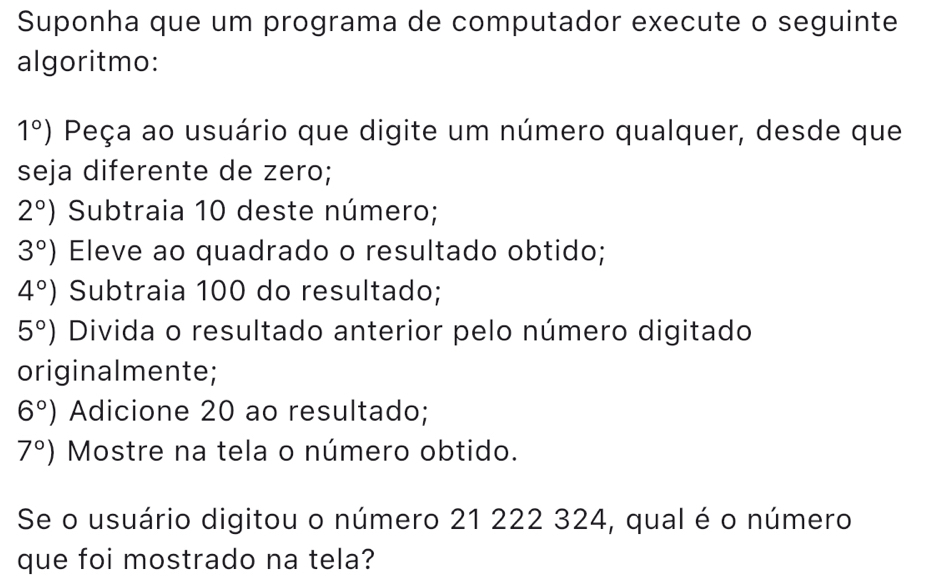 Suponha que um programa de computador execute o seguinte 
algoritmo:
1°) Peça ao usuário que digite um número qualquer, desde que 
seja diferente de zero;
2°) Subtraia 10 deste número;
3°) Eleve ao quadrado o resultado obtido;
4°) Subtraia 100 do resultado;
5°) Divida o resultado anterior pelo número digitado 
originalmente;
6°) Adicione 20 ao resultado;
7°) Mostre na tela o número obtido. 
Se o usuário digitou o número 21 222 324, qual é o número 
que foi mostrado na tela?