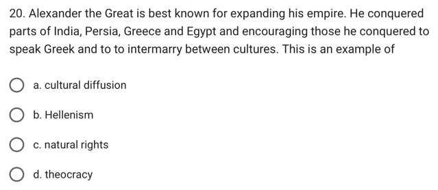 Alexander the Great is best known for expanding his empire. He conquered
parts of India, Persia, Greece and Egypt and encouraging those he conquered to
speak Greek and to to intermarry between cultures. This is an example of
a. cultural diffusion
b. Hellenism
c. natural rights
d. theocracy