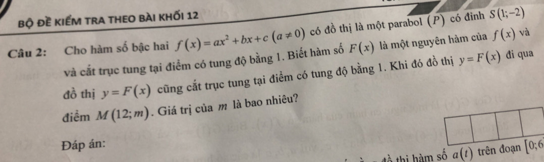 bộ đề kiểm tra theo bài khối 12 
Câu 2: Cho hàm số bậc hai f(x)=ax^2+bx+c(a!= 0) có đồ thị là một parabol (P) có đỉnh S(1;-2)
và cắt trục tung tại điểm có tung độ bằng 1. Biết hàm số F(x) là một nguyên hàm của f(x) và 
đồ thị y=F(x) cũng cắt trục tung tại điểm có tung độ bằng 1. Khi đó đồ thị y=F(x)
đi qua 
điểm M(12;m). Giá trị của m là bao nhiêu? 
Đáp án:
a(t) trên đoạn [0;6