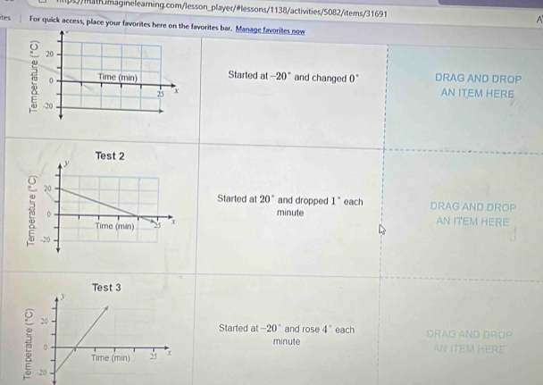 (s/mh.imaginelearning.com/lesson_player/#lessons/1138/activities/5082/items/31691
ites For quick access, place your favorites here on the favorites bar. Manage favorites now
Started at -20° and changed 0° DRAG AND DROP
AN ITEM HERE
Started at 20° and dropped 1° each DRAG AND DROP
minute AN ITEM HERE
Started at -20° and rose 4° each DRAG AND DROP
minute
AN ITEM HERE