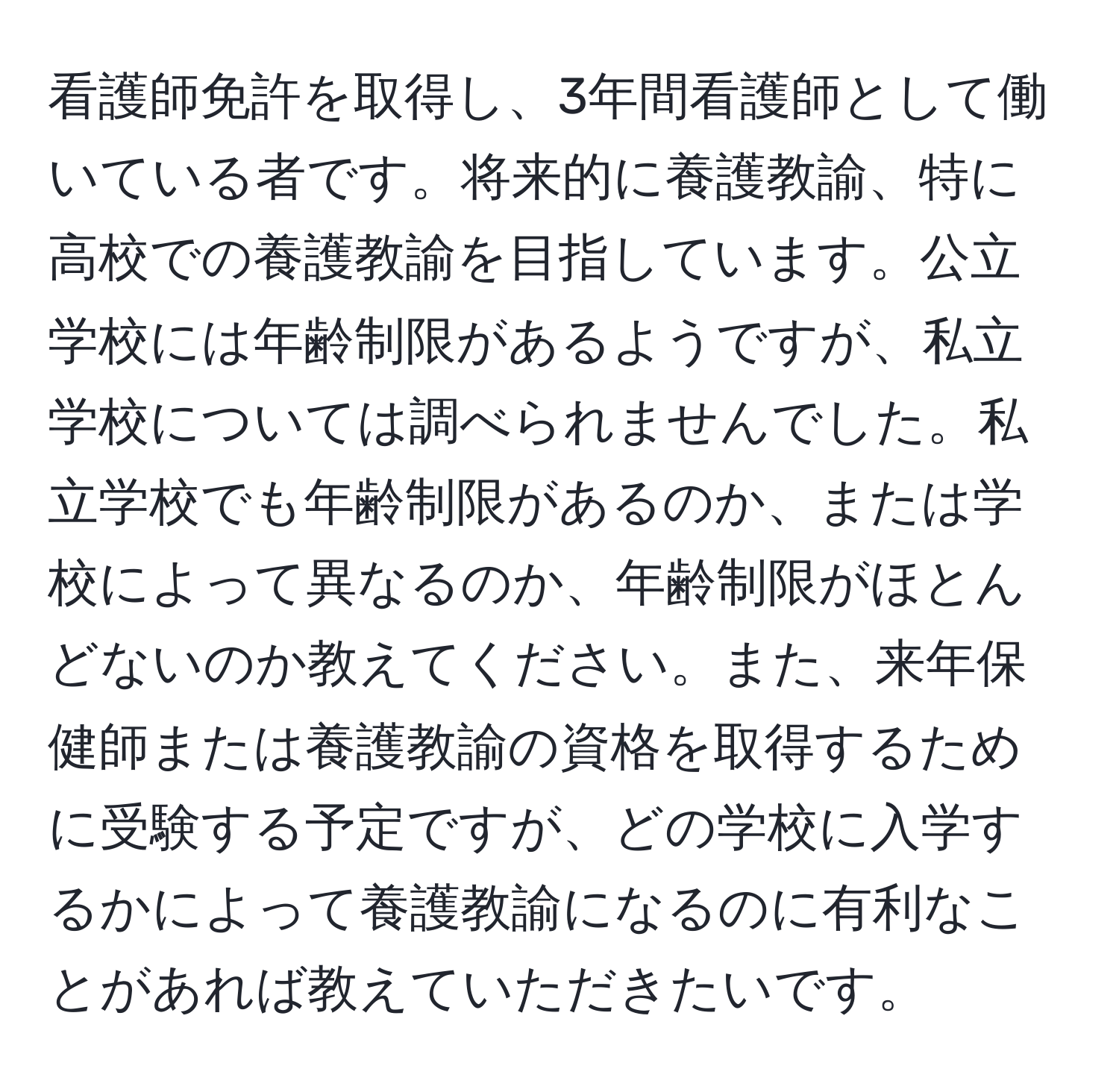 看護師免許を取得し、3年間看護師として働いている者です。将来的に養護教諭、特に高校での養護教諭を目指しています。公立学校には年齢制限があるようですが、私立学校については調べられませんでした。私立学校でも年齢制限があるのか、または学校によって異なるのか、年齢制限がほとんどないのか教えてください。また、来年保健師または養護教諭の資格を取得するために受験する予定ですが、どの学校に入学するかによって養護教諭になるのに有利なことがあれば教えていただきたいです。