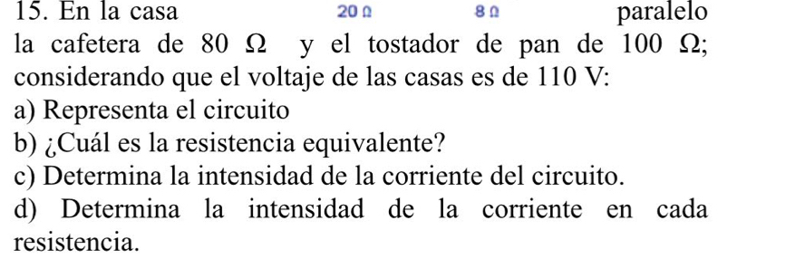 En la casa 20 Ω 8Ω paralelo 
la cafetera de 80 Ω y el tostador de pan de 100 Ω; 
considerando que el voltaje de las casas es de 110 V : 
a) Representa el circuito 
b) ¿Cuál es la resistencia equivalente? 
c) Determina la intensidad de la corriente del circuito. 
d) Determina la intensidad de la corriente en cada 
resistencia.