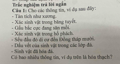 Trắc nghiệm trả lời ngắn 
Câu 1: Cho các thông tin, ví dụ sau đây: 
- Tàn tích như xương. 
- Xác sinh vật trong băng tuyết. 
- Gấu bắc cực đang săn mồi. 
- Xác sinh vật trong hồ phách. 
- Sếu đầu đỏ di cư đến Đồng tháp mười. 
- Dấu vết của sinh vật trong các lớp đá. 
- Sinh vật đã hóa đá. 
Có bao nhiêu thông tin, ví dụ trên là hóa thạch?