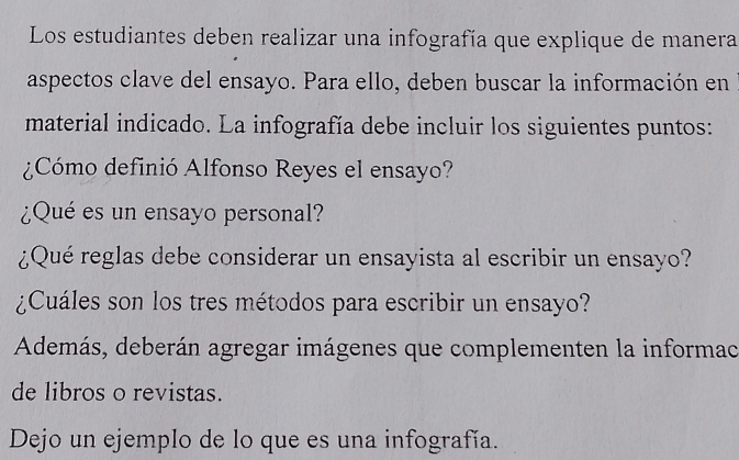 Los estudiantes deben realizar una infografía que explique de manera 
aspectos clave del ensayo. Para ello, deben buscar la información en 
material indicado. La infografía debe incluir los siguientes puntos: 
¿Cómo definió Alfonso Reyes el ensayo? 
¿Qué es un ensayo personal? 
¿Qué reglas debe considerar un ensayista al escribir un ensayo? 
¿Cuáles son los tres métodos para escribir un ensayo? 
Además, deberán agregar imágenes que complementen la informac 
de libros o revistas. 
Dejo un ejemplo de lo que es una infografía.