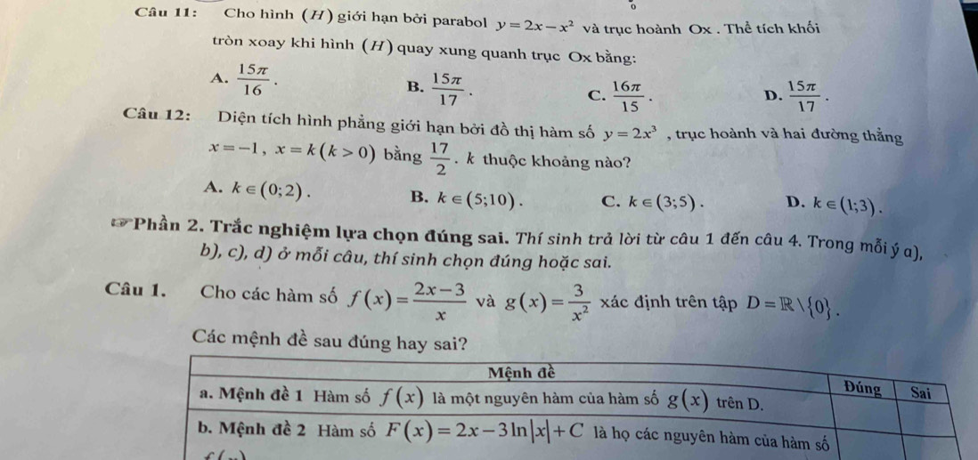 Cho hình (H) giới hạn bởi parabol y=2x-x^2 và trục hoành Ox . Thể tích khối
tròn xoay khi hình (H) quay xung quanh trục Ox bằng:
A.  15π /16 . B.  15π /17 . C.  16π /15 .
D.  15π /17 .
Câu 12: Diện tích hình phẳng giới hạn bởi đồ thị hàm số y=2x^3 , trục hoành và hai đường thắng
x=-1,x=k(k>0) bằng  17/2  k thuộc khoảng nào?
A. k∈ (0;2).
B. k∈ (5;10). C. k∈ (3;5). D. k∈ (1;3).
10° *Phần 2. Trắc nghiệm lựa chọn đúng sai. Thí sinh trả lời từ câu 1 đến câu 4. Trong mỗi ý α),
b), c), d) ở mỗi câu, thí sinh chọn đúng hoặc sai.
Câu 1. Cho các hàm số f(x)= (2x-3)/x  và g(x)= 3/x^2  xác định trên tập D=R/ 0 .
Các mệnh đề sau đúng hay sai?
f()