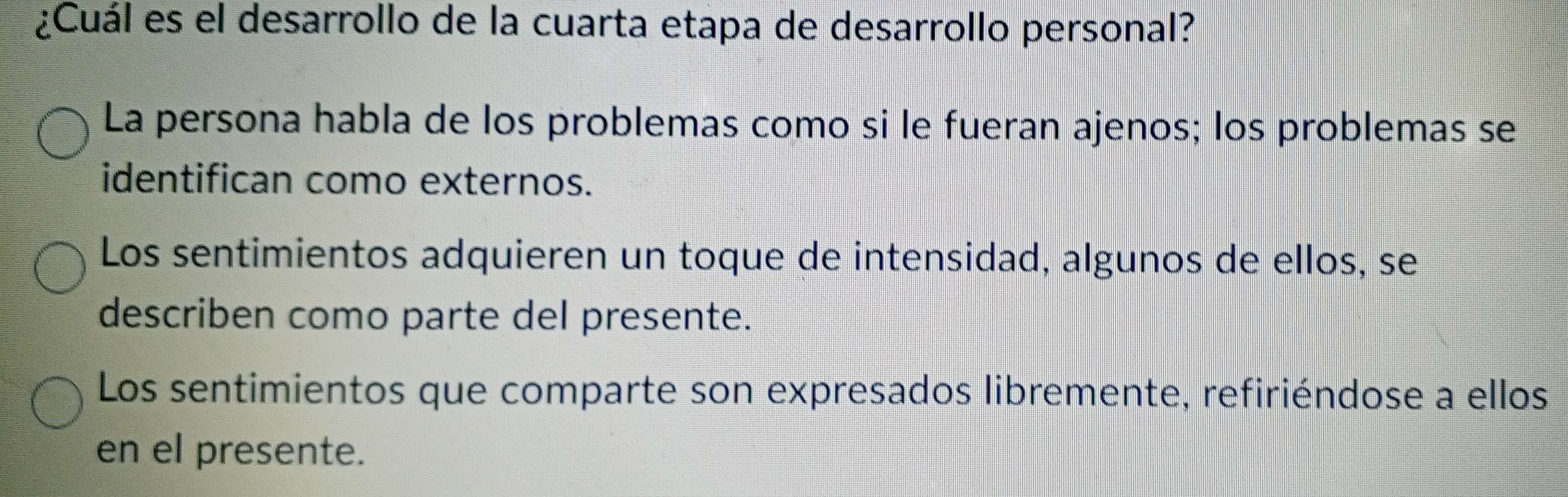 ¿Cuál es el desarrollo de la cuarta etapa de desarrollo personal?
La persona habla de los problemas como si le fueran ajenos; los problemas se
identifican como externos.
Los sentimientos adquieren un toque de intensidad, algunos de ellos, se
describen como parte del presente.
Los sentimientos que comparte son expresados libremente, refiriéndose a ellos
en el presente.