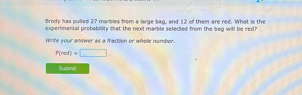 Brody has pulled 27 marbles from a large bag, and 12 of them are red. What is the
experimental probability that the next marble selected from the bag will be red?
Write your answer as a fraction or whole number.
P(red)=
Submit