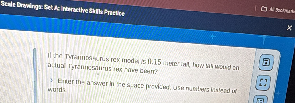 All Bookmark 
Scale Drawings: Set A: Interactive Skills Practice x 
If the Tyrannosaurus rex model is 0.15 meter tall, how tall would an 
actual Tyrannosaurus rex have been? 
Enter the answer in the space provided. Use numbers instead of 
words.