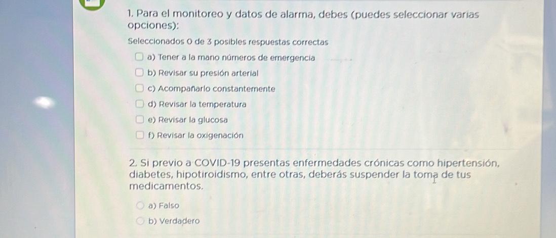 Para el monitoreo y datos de alarma, debes (puedes seleccionar varías
opciones):
Seleccionados 0 de 3 posibles respuestas correctas
a) Tener a la mano números de emergencia
b) Revisar su presión arterial
c) Acompañario constantemente
d) Revisar la temperatura
e) Revisar la glucosa
f) Revisar la oxigenación
2. Si previo a COVID-19 presentas enfermedades crónicas como hipertensión,
diabetes, hipotiroidismo, entre otras, deberás suspender la toma de tus
medicamentos.
a) Falso
b) Verdadero