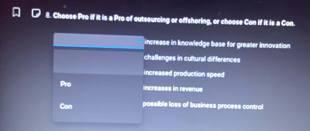 Choose Pro if it is a Pro of outsourcing or offshoring, or choose Con if it is a Con.
increase in knowledge base for greater innovation
challenges in cultural differences
increased production speed
Pro increases in revenue
Con
possible loss of business process control