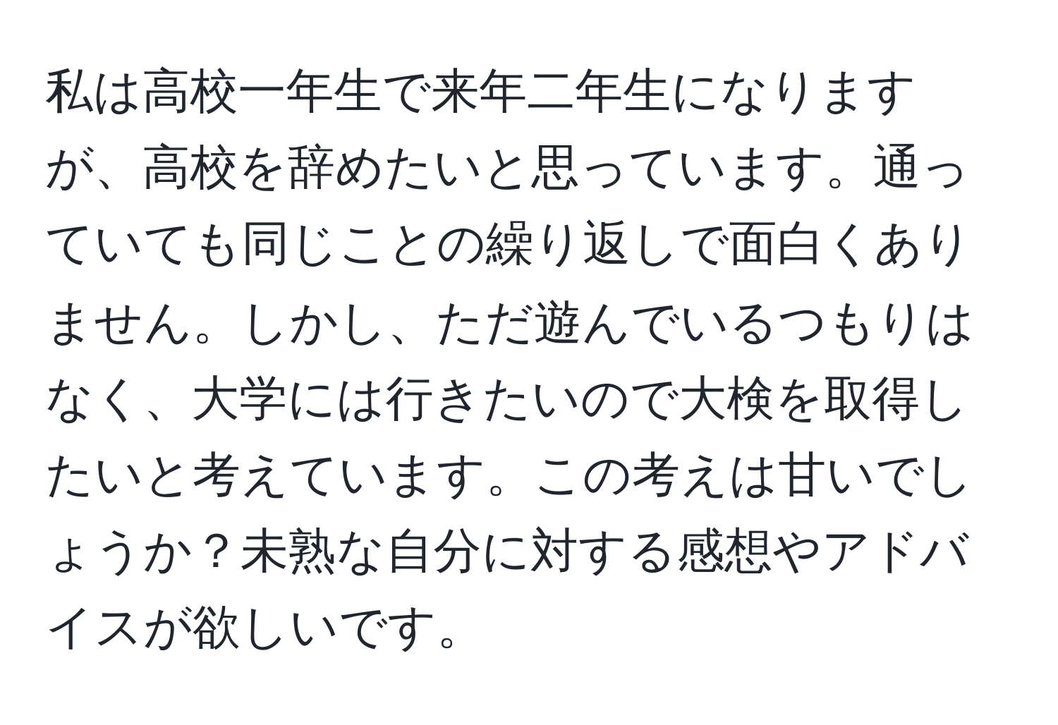 私は高校一年生で来年二年生になりますが、高校を辞めたいと思っています。通っていても同じことの繰り返しで面白くありません。しかし、ただ遊んでいるつもりはなく、大学には行きたいので大検を取得したいと考えています。この考えは甘いでしょうか？未熟な自分に対する感想やアドバイスが欲しいです。