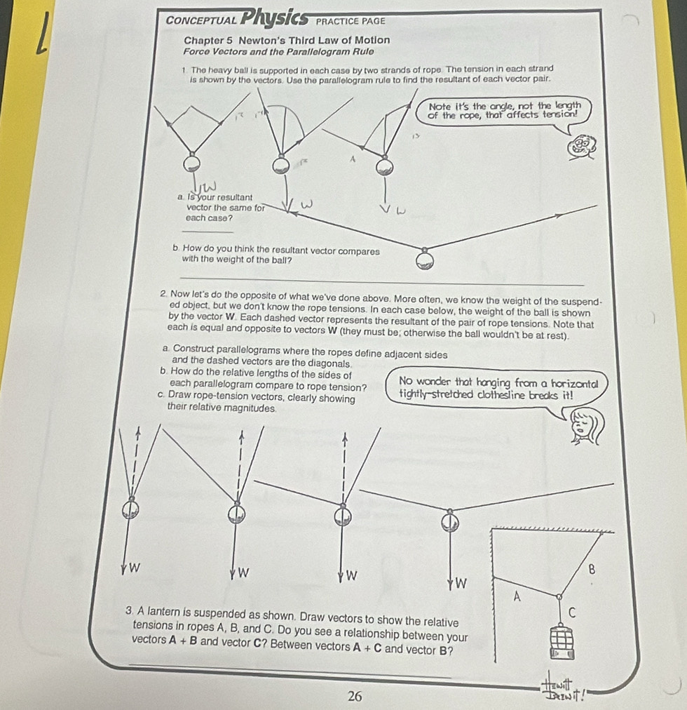 ConCeptual Physic PRACTICE PAGE 
Chapter 5 Newton's Third Law of Motion 
Force Vectors and the Parallelogram Rule 
1. The heavy ball is supported in each case by two strands of rope. The tension in each strand 
nt of each vector pair. 
2. Now let's do the opposite of what we've done above. More often, we know the weight of the suspend- 
ed object, but we don't know the rope tensions. In each case below, the weight of the ball is shown 
by the vector W. Each dashed vector represents the resultant of the pair of rope tensions. Note that 
each is equal and opposite to vectors W (they must be; otherwise the ball wouldn't be at rest). 
a. Construct parallelograms where the ropes define adjacent sides 
and the dashed vectors are the diagonals. 
b. How do the relative lengths of the sides of No wonder that hanging from a horizontal 
each parallelogram compare to rope tension? 
c. Draw rope-tension vectors, clearly showing tightly-stretched clothesline breaks it! 
their relative magnitudes.
W
W
W
B
W
A 
C 
3. A lantern is suspended as shown. Draw vectors to show the relative 
tensions in ropes A, B, and C. Do you see a relationship between your 
vectors A+B and vector C? Between vectors A+C and vector B? 
26