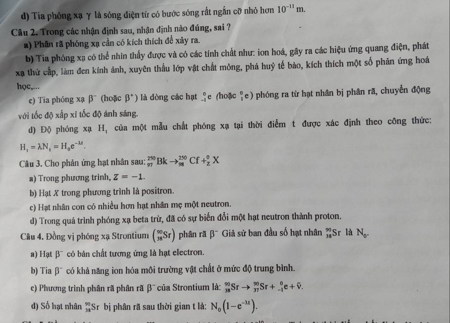 d) Tia phóng xạ γ là sóng điện từ có bước sóng rất ngắn cỡ nhỏ hơn 10^(-11)m.
Câu 2. Trong các nhận định sau, nhận định nào đúng, sai ?
a) Phân rã phóng xạ cần có kích thích để xảy ra.
b) Tia phóng xạ có thể nhìn thấy được và có các tính chất như: ion hoá, gây ra các hiệu ứng quang điện, phát
xạ thứ cấp, làm đen kính ảnh, xuyên thấu lớp vật chất mỏng, phá huỷ tế bào, kích thích một số phản ứng hoá
học,...
c) Tia phóng xạ beta^- (hoặc beta^+) là dòng các hạt _(-1)^0e. (hoặc ♀e) phóng ra từ hạt nhân bị phân rã, chuyển động
với tốc độ xấp xỉ tốc độ ánh sáng.
d) Độ phóng xạ Hị của một mẫu chất phóng xạ tại thời điểm t được xác định theo công thức:
H_1=lambda N_t=H_0e^(-lambda t).
Câu 3. Cho phản ứng hạt nhân sau: _(97)^(250)Bkto _(98)^(250)Cf+_Z^(0X
a) Trong phương trình, Z=-1.
b) Hạt X trong phương trình là positron.
c) Hạt nhân con có nhiều hơn hạt nhân mẹ một neutron.
d) Trong quá trình phóng xạ beta trừ, đã có sự biến đổi một hạt neutron thành proton.
Câu 4. Đồng vị phóng xạ Strontium beginpmatrix) 90 38Srendpmatrix phân rã beta^- Giả sử ban đầu số hạt nhân _(38)^(90)S r là N_0.
a) Hạt β¯ có bản chất tương ứng là hạt electron.
b) Tia β¯ có khả năng ion hóa môi trường vật chất ở mức độ trung bình.
c) Phương trình phân rã phân rã β của Strontium là: _(38)^(90)Srto _(37)^(90)Sr+_(-1)^0e+overline v.
2
d) Số hạt nhân _(38)^(90)Sr bị phân rã sau thời gian t là: N_0(1-e^(-lambda t)).