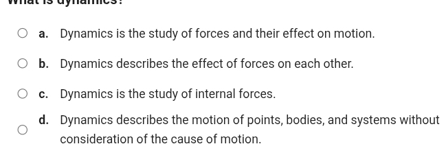 a. Dynamics is the study of forces and their effect on motion.
b. Dynamics describes the effect of forces on each other.
c. Dynamics is the study of internal forces.
d. Dynamics describes the motion of points, bodies, and systems without
consideration of the cause of motion.