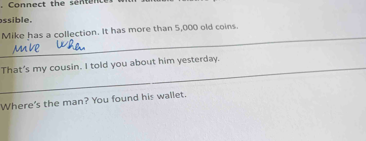 Connect the sentence 
ssible. 
_ 
Mike has a collection. It has more than 5,000 old coins. 
_That’s my cousin. I told you about him yesterday. 
Where's the man? You found his wallet.