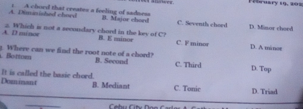 eer answer.
Fébruary 19, 202
1. A chord that creates a feeling of sadness
A. Diminished chord B. Major chord C. Seventh chord D. Minor chord
2. Which is not a secondary chord in the key of C?
A. D minor B. E minor C. F minor D. A minor
g. Where can we find the root note of a chord?
Bottom B. Second C. Third D. Top
It is called the basic chord.
Dominant B. Mediant C. Tonic
D. Triad